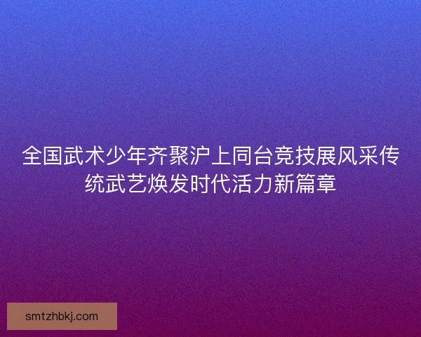 全国武术少年齐聚沪上同台竞技展风采传统武艺焕发时代活力新篇章