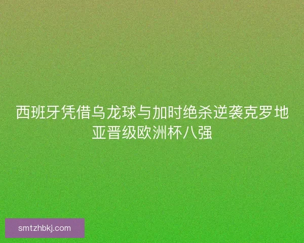 西班牙凭借乌龙球与加时绝杀逆袭克罗地亚晋级欧洲杯八强