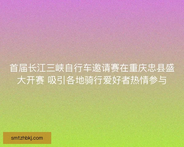 首届长江三峡自行车邀请赛在重庆忠县盛大开赛 吸引各地骑行爱好者热情参与