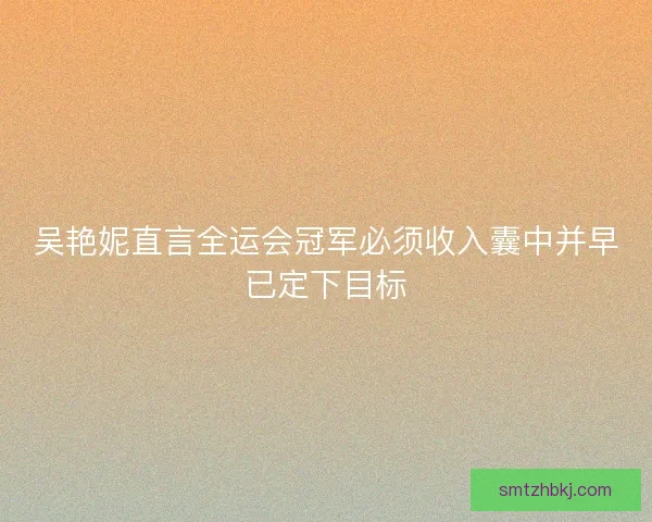 吴艳妮直言全运会冠军必须收入囊中并早已定下目标