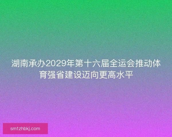湖南承办2029年第十六届全运会推动体育强省建设迈向更高水平