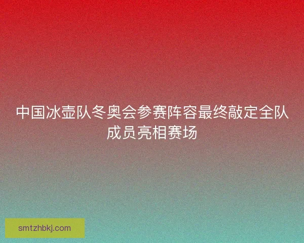 中国冰壶队冬奥会参赛阵容最终敲定全队成员亮相赛场